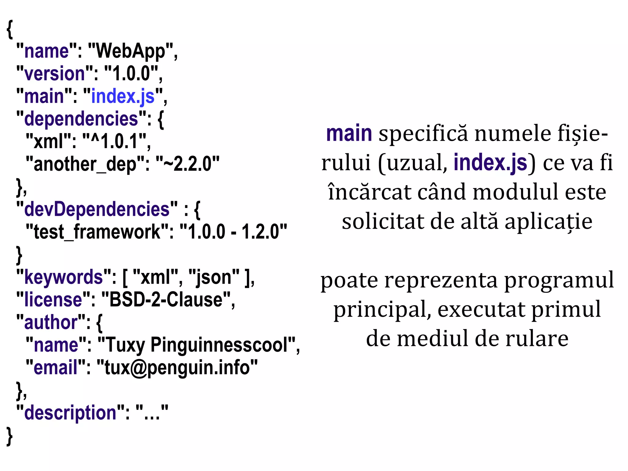 Dr.SabinBuragaprofs.info.uaic.ro/~busaco
node.js: module – prelucrări HTML
{
"name": "WebApp",
"version": "1.0.0",
"main": "index.js",
"dependencies": {
"xml": "^1.0.1",
"another_dep": "~2.2.0"
},
"devDependencies" : {
"test_framework": "1.0.0 - 1.2.0"
}
"keywords": [ "xml", "json" ],
"license": "BSD-2-Clause",
"author": {
"name": "Tuxy Pinguinnesscool",
"email": "tux@penguin.info"
},
"description": "…"
}
main specifică numele fișie-
rului (uzual, index.js) ce va fi
încărcat când modulul este
solicitat de altă aplicație
poate reprezenta programul
principal, executat primul
de mediul de rulare
 
