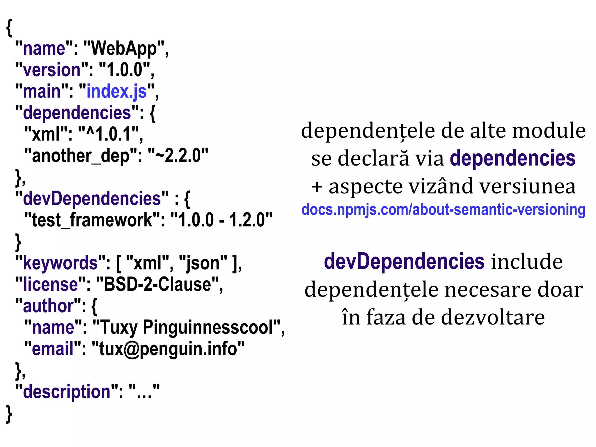 Dr.SabinBuragaprofs.info.uaic.ro/~busaco
node.js: module – prelucrări HTML
{
"name": "WebApp",
"version": "1.0.0",
"main": "index.js",
"dependencies": {
"xml": "^1.0.1",
"another_dep": "~2.2.0"
},
"devDependencies" : {
"test_framework": "1.0.0 - 1.2.0"
}
"keywords": [ "xml", "json" ],
"license": "BSD-2-Clause",
"author": {
"name": "Tuxy Pinguinnesscool",
"email": "tux@penguin.info"
},
"description": "…"
}
dependențele de alte module
se declară via dependencies
+ aspecte vizând versiunea
docs.npmjs.com/about-semantic-versioning
devDependencies include
dependențele necesare doar
în faza de dezvoltare
 