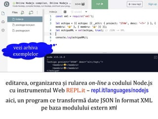 Dr.SabinBuragaprofs.info.uaic.ro/~busaco
editarea, organizarea și rularea on-line a codului Node.js
cu instrumentul Web REPL.it – repl.it/languages/nodejs
aici, un program ce transformă date JSON în format XML
pe baza modulului extern xml
node.js: pachete
vezi arhiva
exemplelor
 
