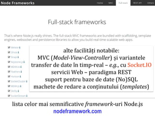 Dr.SabinBuragaprofs.info.uaic.ro/~busaco
node.js: framework-uri web – exemple
lista celor mai semnificative framework-uri Node.js
nodeframework.com
alte facilități notabile:
MVC (Model-View-Controller) și variantele
transfer de date în timp-real – e.g., cu Socket.IO
servicii Web – paradigma REST
suport pentru baze de date (No)SQL
machete de redare a conținutului (templates)
 