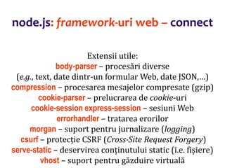 Dr.SabinBuragaprofs.info.uaic.ro/~busaco
node.js: framework-uri web – connect
Extensii utile:
body-parser – procesări diverse
(e.g., text, date dintr-un formular Web, date JSON,…)
compression – procesarea mesajelor compresate (gzip)
cookie-parser – prelucrarea de cookie-uri
cookie-session express-session – sesiuni Web
errorhandler – tratarea erorilor
morgan – suport pentru jurnalizare (logging)
csurf – protecție CSRF (Cross-Site Request Forgery)
serve-static – deservirea conținutului static (i.e. fișiere)
vhost – suport pentru găzduire virtuală
 