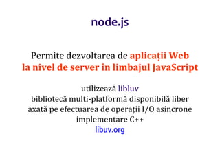 Dr.SabinBuragaprofs.info.uaic.ro/~busaco
node.js
Permite dezvoltarea de aplicații Web
la nivel de server în limbajul JavaScript
utilizează libluv
bibliotecă multi-platformă disponibilă liber
axată pe efectuarea de operații I/O asincrone
implementare C++
libuv.org
 