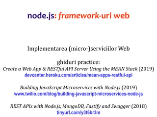 Dr.SabinBuragaprofs.info.uaic.ro/~busaco
node.js: framework-uri web
Implementarea (micro-)serviciilor Web
ghiduri practice:
Create a Web App & RESTful API Server Using the MEAN Stack (2019)
devcenter.heroku.com/articles/mean-apps-restful-api
Building JavaScript Microservices with Node.js (2019)
www.twilio.com/blog/building-javascript-microservices-node-js
REST APIs with Node.js, MongoDB, Fastify and Swagger (2018)
tinyurl.com/y3t6br3m
 