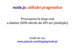 Dr.SabinBuragaprofs.info.uaic.ro/~busaco
node.js: utilizări pragmatice
Procesarea în timp-real
a datelor JSON oferite de API-uri (multiple)
studii de caz:
www.pubnub.com/blog/tag/node-js/
 