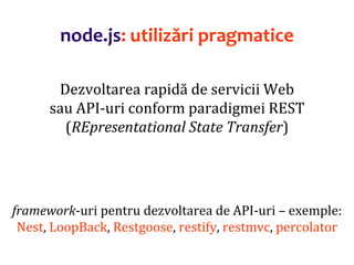 Dr.SabinBuragaprofs.info.uaic.ro/~busaco
node.js: utilizări pragmatice
Dezvoltarea rapidă de servicii Web
sau API-uri conform paradigmei REST
(REpresentational State Transfer)
framework-uri pentru dezvoltarea de API-uri – exemple:
Nest, LoopBack, Restgoose, restify, restmvc, percolator
 