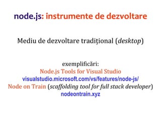 Dr.SabinBuragaprofs.info.uaic.ro/~busaco
node.js: instrumente de dezvoltare
Mediu de dezvoltare tradițional (desktop)
exemplificări:
Node.js Tools for Visual Studio
visualstudio.microsoft.com/vs/features/node-js/
Node on Train (scaffolding tool for full stack developer)
nodeontrain.xyz
 