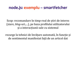 Dr.SabinBuragaprofs.info.uaic.ro/~busaco
Scop: recomandare în timp-real de știri de interes
(ziare, blog-uri,…), pe baza profilului utilizatorului
și a interacțiunii sale cu sistemul
recurge la tehnici de învățare automată, în funcție și
de sentimentul manifestat față de un articol dat
node.js: exemplu – smartfetcher
 