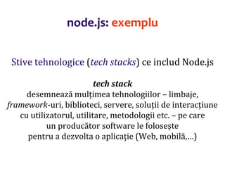 Dr.SabinBuragaprofs.info.uaic.ro/~busaco
Stive tehnologice (tech stacks) ce includ Node.js
tech stack
desemnează mulțimea tehnologiilor – limbaje,
framework-uri, biblioteci, servere, soluții de interacțiune
cu utilizatorul, utilitare, metodologii etc. – pe care
un producător software le folosește
pentru a dezvolta o aplicație (Web, mobilă,…)
node.js: exemplu
 