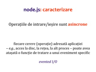 Dr.SabinBuragaprofs.info.uaic.ro/~busaco
node.js: caracterizare
Operațiile de intrare/ieșire sunt asincrone
fiecare cerere (operație) adresată aplicației
– e.g., acces la disc, la rețea, la alt proces – poate avea
atașată o funcție de tratare a unui eveniment specific
evented I/O
 