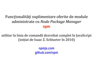Dr.SabinBuragaprofs.info.uaic.ro/~busaco
Funcționalități suplimentare oferite de module
administrate cu Node Package Manager
npm
utilitar în linia de comandă dezvoltat complet în JavaScript
(inițiat de Isaac Z. Schlueter în 2010)
npmjs.com
github.com/npm
 