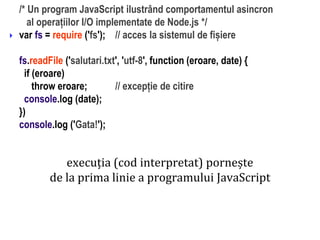 Dr.SabinBuragaprofs.info.uaic.ro/~busaco
/* Un program JavaScript ilustrând comportamentul asincron
al operațiilor I/O implementate de Node.js */
var fs = require ('fs'); // acces la sistemul de fișiere
fs.readFile ('salutari.txt', 'utf-8', function (eroare, date) {
if (eroare)
throw eroare; // excepție de citire
console.log (date);
})
console.log ('Gata!');

execuția (cod interpretat) pornește
de la prima linie a programului JavaScript
 