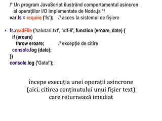 Dr.SabinBuragaprofs.info.uaic.ro/~busaco
/* Un program JavaScript ilustrând comportamentul asincron
al operațiilor I/O implementate de Node.js */
var fs = require ('fs'); // acces la sistemul de fișiere
fs.readFile ('salutari.txt', 'utf-8', function (eroare, date) {
if (eroare)
throw eroare; // excepție de citire
console.log (date);
})
console.log ('Gata!');

începe execuția unei operații asincrone
(aici, citirea conținutului unui fișier text)
care returnează imediat
 