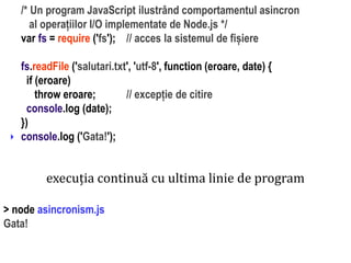 Dr.SabinBuragaprofs.info.uaic.ro/~busaco
/* Un program JavaScript ilustrând comportamentul asincron
al operațiilor I/O implementate de Node.js */
var fs = require ('fs'); // acces la sistemul de fișiere
fs.readFile ('salutari.txt', 'utf-8', function (eroare, date) {
if (eroare)
throw eroare; // excepție de citire
console.log (date);
})
console.log ('Gata!');
execuția continuă cu ultima linie de program
> node asincronism.js
Gata!
 