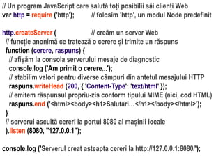 Dr.SabinBuragaprofs.info.uaic.ro/~busaco
// Un program JavaScript care salută toți posibilii săi clienți Web
var http = require ('http'); // folosim 'http', un modul Node predefinit
http.createServer ( // creăm un server Web
// funcție anonimă ce tratează o cerere și trimite un răspuns
function (cerere, raspuns) {
// afișăm la consola serverului mesaje de diagnostic
console.log ('Am primit o cerere...');
// stabilim valori pentru diverse câmpuri din antetul mesajului HTTP
raspuns.writeHead (200, { 'Content-Type': 'text/html' });
// emitem răspunsul propriu-zis conform tipului MIME (aici, cod HTML)
raspuns.end ('<html><body><h1>Salutari…</h1></body></html>');
}
// serverul ascultă cereri la portul 8080 al mașinii locale
).listen (8080, "127.0.0.1");
console.log ('Serverul creat asteapta cereri la http://127.0.0.1:8080/');
 