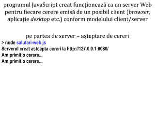 Dr.SabinBuragaprofs.info.uaic.ro/~busaco
pe partea de server – așteptare de cereri
> node salutari-web.js
Serverul creat asteapta cereri la http://127.0.0.1:8080/
Am primit o cerere...
Am primit o cerere...
programul JavaScript creat funcționează ca un server Web
pentru fiecare cerere emisă de un posibil client (browser,
aplicație desktop etc.) conform modelului client/server
 