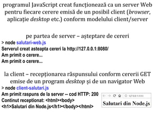 Dr.SabinBuragaprofs.info.uaic.ro/~busaco
pe partea de server – așteptare de cereri
> node salutari-web.js
Serverul creat asteapta cereri la http://127.0.0.1:8080/
Am primit o cerere...
Am primit o cerere...
la client – recepționarea răspunsului conform cererii GET
emise de un program desktop și de un navigator Web
> node client-salutari.js
Am primit raspuns de la server -- cod HTTP: 200
Continut receptionat: <html><body>
<h1>Salutari din Node.js</h1></body></html>
programul JavaScript creat funcționează ca un server Web
pentru fiecare cerere emisă de un posibil client (browser,
aplicație desktop etc.) conform modelului client/server
 