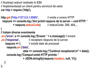 Dr.SabinBuragaprofs.info.uaic.ro/~busaco
// Aceleași acțiuni realizate în ES6
// Implementează un client pentru serviciul de salut
var http = require ('http');
http.get ('http://127.0.0.1:8080/’, // emite o cerere HTTP
raspuns => console.log ('Am primit raspuns de la server -- cod HTTP: '
+ raspuns.statusCode) // statusCode: 200, 404,...
)
// tratam diverse evenimente
.on ('error', e => console.log ('Eroare: ' + e.message)) // eroare
.on ('response', // receptare răspuns de la server
raspuns => { // există date de procesat
raspuns.on ('data',
date => console.log ("Continut receptionat:n" + date));
console.log ('Campuri-antet HTTP primite: '
+ JSON.stringify(raspuns.headers, null, 't'));
}
);
 