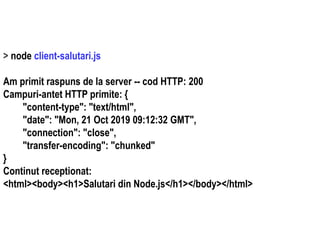 Dr.SabinBuragaprofs.info.uaic.ro/~busaco
> node client-salutari.js
Am primit raspuns de la server -- cod HTTP: 200
Campuri-antet HTTP primite: {
"content-type": "text/html",
"date": "Mon, 21 Oct 2019 09:12:32 GMT",
"connection": "close",
"transfer-encoding": "chunked"
}
Continut receptionat:
<html><body><h1>Salutari din Node.js</h1></body></html>
 