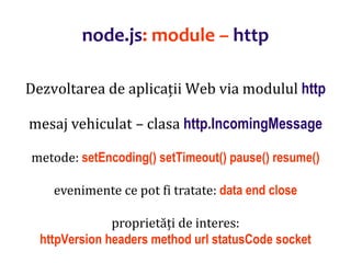 Dr.SabinBuragaprofs.info.uaic.ro/~busaco
node.js: module – http
Dezvoltarea de aplicații Web via modulul http
mesaj vehiculat – clasa http.IncomingMessage
metode: setEncoding() setTimeout() pause() resume()
evenimente ce pot fi tratate: data end close
proprietăți de interes:
httpVersion headers method url statusCode socket
 