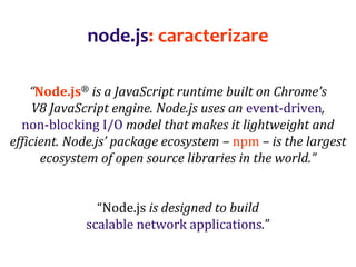 Dr.SabinBuragaprofs.info.uaic.ro/~busaco
node.js: caracterizare
“Node.js® is a JavaScript runtime built on Chrome’s
V8 JavaScript engine. Node.js uses an event-driven,
non-blocking I/O model that makes it lightweight and
efficient. Node.js’ package ecosystem – npm – is the largest
ecosystem of open source libraries in the world.”
“Node.js is designed to build
scalable network applications.”
 