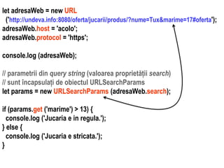 Dr.SabinBuragaprofs.info.uaic.ro/~busaco
let adresaWeb = new URL
('http://undeva.info:8080/oferta/jucarii/produs/?nume=Tux&marime=17#oferta');
adresaWeb.host = 'acolo';
adresaWeb.protocol = 'https';
console.log (adresaWeb);
// parametrii din query string (valoarea proprietății search)
// sunt încapsulați de obiectul URLSearchParams
let params = new URLSearchParams (adresaWeb.search);
if (params.get ('marime') > 13) {
console.log ('Jucaria e in regula.');
} else {
console.log ('Jucaria e stricata.');
}
 