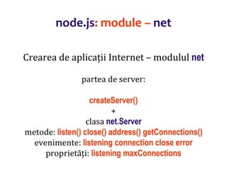 Dr.SabinBuragaprofs.info.uaic.ro/~busaco
node.js: module – net
Crearea de aplicații Internet – modulul net
partea de server:
createServer()
+
clasa net.Server
metode: listen() close() address() getConnections()
evenimente: listening connection close error
proprietăți: listening maxConnections
 