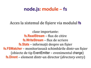 Dr.SabinBuragaprofs.info.uaic.ro/~busaco
node.js: module – fs
Acces la sistemul de fișiere via modulul fs
clase importante:
fs.ReadStream – flux de citire
fs.WriteStream – flux de scriere
fs.Stats – informații despre un fișier
fs.FSWatcher – monitorizează schimbările dintr-un fișier
(obiecte de tip EventEmitter – evenimentul change)
fs.Dirent – element dintr-un director (directory entry)
 