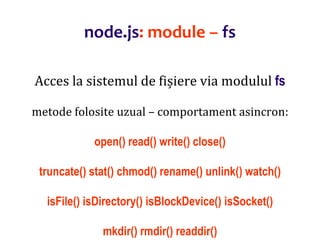 Dr.SabinBuragaprofs.info.uaic.ro/~busaco
node.js: module – fs
Acces la sistemul de fișiere via modulul fs
metode folosite uzual – comportament asincron:
open() read() write() close()
truncate() stat() chmod() rename() unlink() watch()
isFile() isDirectory() isBlockDevice() isSocket()
mkdir() rmdir() readdir()
 