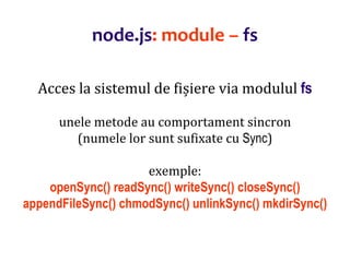 Dr.SabinBuragaprofs.info.uaic.ro/~busaco
node.js: module – fs
Acces la sistemul de fișiere via modulul fs
unele metode au comportament sincron
(numele lor sunt sufixate cu Sync)
exemple:
openSync() readSync() writeSync() closeSync()
appendFileSync() chmodSync() unlinkSync() mkdirSync()
 