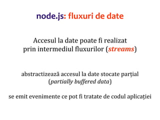 Dr.SabinBuragaprofs.info.uaic.ro/~busaco
node.js: fluxuri de date
Accesul la date poate fi realizat
prin intermediul fluxurilor (streams)
abstractizează accesul la date stocate parțial
(partially buffered data)
se emit evenimente ce pot fi tratate de codul aplicației
 