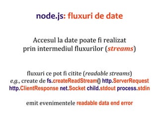 Dr.SabinBuragaprofs.info.uaic.ro/~busaco
node.js: fluxuri de date
Accesul la date poate fi realizat
prin intermediul fluxurilor (streams)
fluxuri ce pot fi citite (readable streams)
e.g., create de fs.createReadStream() http.ServerRequest
http.ClientResponse net.Socket child.stdout process.stdin
emit evenimentele readable data end error
 