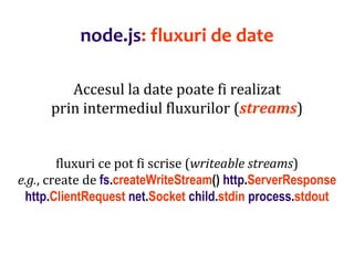 Dr.SabinBuragaprofs.info.uaic.ro/~busaco
node.js: fluxuri de date
Accesul la date poate fi realizat
prin intermediul fluxurilor (streams)
fluxuri ce pot fi scrise (writeable streams)
e.g., create de fs.createWriteStream() http.ServerResponse
http.ClientRequest net.Socket child.stdin process.stdout
 