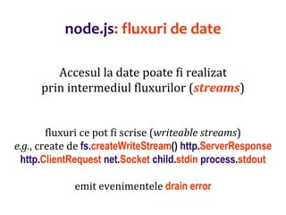 Dr.SabinBuragaprofs.info.uaic.ro/~busaco
node.js: fluxuri de date
Accesul la date poate fi realizat
prin intermediul fluxurilor (streams)
fluxuri ce pot fi scrise (writeable streams)
e.g., create de fs.createWriteStream() http.ServerResponse
http.ClientRequest net.Socket child.stdin process.stdout
emit evenimentele drain error
 
