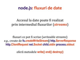 Dr.SabinBuragaprofs.info.uaic.ro/~busaco
node.js: fluxuri de date
Accesul la date poate fi realizat
prin intermediul fluxurilor (streams)
fluxuri ce pot fi scrise (writeable streams)
e.g., create de fs.createWriteStream() http.ServerResponse
http.ClientRequest net.Socket child.stdin process.stdout
oferă metodele write() end() destroy()
 