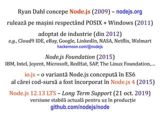 Dr.SabinBuragaprofs.info.uaic.ro/~busaco
Ryan Dahl concepe Node.js (2009) – nodejs.org
rulează pe mașini respectând POSIX + Windows (2011)
adoptat de industrie (din 2012)
e.g., Cloud9 IDE, eBay, Google, LinkedIn, NASA, Netflix, Walmart
hackernoon.com/@nodejs
Node.js Foundation (2015)
IBM, Intel, Joyent, Microsoft, RedHat, SAP, The Linux Foundation,…
io.js – o variantă Node.js concepută în ES6
al cărei cod-sursă a fost încorporat în Node.js 4 (2015)
Node.js 12.13 LTS – Long Term Support (21 oct. 2019)
versiune stabilă actuală pentru uz în producție
github.com/nodejs/node
 