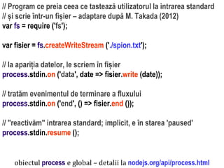 Dr.SabinBuragaprofs.info.uaic.ro/~busaco
// Program ce preia ceea ce tastează utilizatorul la intrarea standard
// și scrie într-un fișier – adaptare după M. Takada (2012)
var fs = require ('fs');
var fisier = fs.createWriteStream ('./spion.txt');
// la apariția datelor, le scriem în fișier
process.stdin.on ('data', date => fisier.write (date));
// tratăm evenimentul de terminare a fluxului
process.stdin.on ('end', () => fisier.end ());
// "reactivăm" intrarea standard; implicit, e în starea 'paused'
process.stdin.resume ();
obiectul process e global – detalii la nodejs.org/api/process.html
 