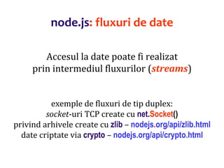 Dr.SabinBuragaprofs.info.uaic.ro/~busaco
node.js: fluxuri de date
Accesul la date poate fi realizat
prin intermediul fluxurilor (streams)
exemple de fluxuri de tip duplex:
socket-uri TCP create cu net.Socket()
privind arhivele create cu zlib – nodejs.org/api/zlib.html
date criptate via crypto – nodejs.org/api/crypto.html
 