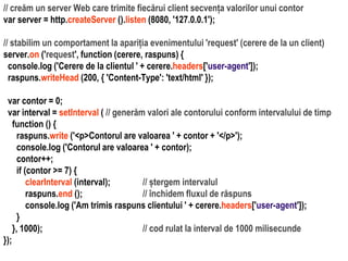 Dr.SabinBuragaprofs.info.uaic.ro/~busaco
// creăm un server Web care trimite fiecărui client secvența valorilor unui contor
var server = http.createServer ().listen (8080, '127.0.0.1');
// stabilim un comportament la apariția evenimentului 'request' (cerere de la un client)
server.on ('request', function (cerere, raspuns) {
console.log ('Cerere de la clientul ' + cerere.headers['user-agent']);
raspuns.writeHead (200, { 'Content-Type': 'text/html' });
var contor = 0;
var interval = setInterval ( // generăm valori ale contorului conform intervalului de timp
function () {
raspuns.write ('<p>Contorul are valoarea ' + contor + '</p>');
console.log ('Contorul are valoarea ' + contor);
contor++;
if (contor >= 7) {
clearInterval (interval); // ștergem intervalul
raspuns.end (); // închidem fluxul de răspuns
console.log ('Am trimis raspuns clientului ' + cerere.headers['user-agent']);
}
}, 1000); // cod rulat la interval de 1000 milisecunde
});
 