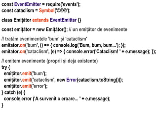 Dr.SabinBuragaprofs.info.uaic.ro/~busaco
const EventEmitter = require('events');
const cataclism = Symbol('©©©');
class Emițător extends EventEmitter {}
const emițător = new Emițător(); // un emițător de evenimente
// tratăm evenimentele 'bum' și 'cataclism'
emitator.on('bum', () => { console.log('Bum, bum, bum...'); });
emitator.on('cataclism', (e) => { console.error('Cataclism! ' + e.message); });
// emitem evenimente (proprii și deja existente)
try {
emițător.emit('bum');
emițător.emit('cataclism', new Error(cataclism.toString()));
emițător.emit('error');
} catch (e) {
console.error ('A survenit o eroare... ' + e.message);
}
 