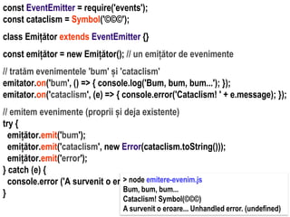 Dr.SabinBuragaprofs.info.uaic.ro/~busaco
const EventEmitter = require('events');
const cataclism = Symbol('©©©');
class Emițător extends EventEmitter {}
const emițător = new Emițător(); // un emițător de evenimente
// tratăm evenimentele 'bum' și 'cataclism'
emitator.on('bum', () => { console.log('Bum, bum, bum...'); });
emitator.on('cataclism', (e) => { console.error('Cataclism! ' + e.message); });
// emitem evenimente (proprii și deja existente)
try {
emițător.emit('bum');
emițător.emit('cataclism', new Error(cataclism.toString()));
emițător.emit('error');
} catch (e) {
console.error ('A survenit o eroare... ' + e.message);
}
> node emitere-evenim.js
Bum, bum, bum...
Cataclism! Symbol(©©©)
A survenit o eroare... Unhandled error. (undefined)
 