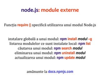 Dr.SabinBuragaprofs.info.uaic.ro/~busaco
node.js: module externe
Funcția require () specifică utilizarea unui modul Node.js
instalare globală a unui modul: npm install modul –g
listarea modulelor ce sunt instalate local: npm list
căutarea unui modul: npm search modul
eliminarea unui modul: npm uninstall modul
actualizarea unui modul: npm update modul
amănunte la docs.npmjs.com
 