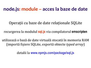 Dr.SabinBuragaprofs.info.uaic.ro/~busaco
node.js: module – acces la baze de date
Operații cu baze de date relaționale SQLite
recurgerea la modulul sql.js via compilatorul emscripten
utilizează o bază de date virtuală stocată în memoria RAM
(importă fișiere SQLite, exportă obiecte typed array)
detalii la www.npmjs.com/package/sql.js
 