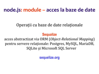 Dr.SabinBuragaprofs.info.uaic.ro/~busaco
node.js: module – acces la baze de date
Operații cu baze de date relaționale
Sequalize
acces abstractizat via ORM (Object-Relational Mapping)
pentru servere relaționale: Postgres, MySQL, MariaDB,
SQLite și Microsoft SQL Server
sequelize.org
 