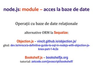 Dr.SabinBuragaprofs.info.uaic.ro/~busaco
node.js: module – acces la baze de date
Operații cu baze de date relaționale
alternative ORM la Sequalize:
Objection.js – vincit.github.io/objection.js/
ghid: dev.to/mrscx/a-definitive-guide-to-sql-in-nodejs-with-objection-js-
knex-part-1-4c2e
Bookshelf.js – bookshelfjs.org
tutorial: zetcode.com/javascript/bookshelf/
 