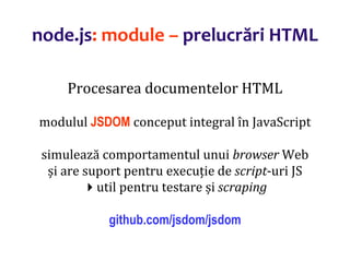 Dr.SabinBuragaprofs.info.uaic.ro/~busaco
node.js: module – prelucrări HTML
Procesarea documentelor HTML
modulul JSDOM conceput integral în JavaScript
simulează comportamentul unui browser Web
și are suport pentru execuție de script-uri JS
util pentru testare și scraping
github.com/jsdom/jsdom
 