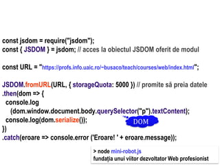Dr.SabinBuragaprofs.info.uaic.ro/~busaco
node.js: module – prelucrări HTML
const jsdom = require("jsdom");
const { JSDOM } = jsdom; // acces la obiectul JSDOM oferit de modul
const URL = "https://profs.info.uaic.ro/~busaco/teach/courses/web/index.html";
JSDOM.fromURL(URL, { storageQuota: 5000 }) // promite să preia datele
.then(dom => {
console.log
(dom.window.document.body.querySelector("p").textContent);
console.log(dom.serialize());
})
.catch(eroare => console.error ('Eroare! ' + eroare.message));
DOM
> node mini-robot.js
fundația unui viitor dezvoltator Web profesionist
 