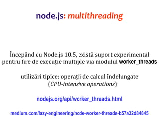 Dr.SabinBuragaprofs.info.uaic.ro/~busaco
Începând cu Node.js 10.5, există suport experimental
pentru fire de execuție multiple via modulul worker_threads
utilizări tipice: operații de calcul îndelungate
(CPU-intensive operations)
nodejs.org/api/worker_threads.html
medium.com/lazy-engineering/node-worker-threads-b57a32d84845
node.js: multithreading
 