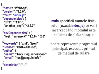 Dr.SabinBuragaprofs.info.uaic.ro/~busaco
node.js: module – prelucrări HTML
{
"name": "WebApp",
"version": "1.0.0",
"main": "index.js",
"dependencies": {
"xml": "^1.0.1",
"another_dep": "~2.2.0"
},
"devDependencies" : {
"test_framework": "1.0.0 - 1.2.0"
}
"keywords": [ "xml", "json" ],
"license": "BSD-2-Clause",
"author": {
"name": "Tuxy Pinguinnesscool",
"email": "tux@penguin.info"
},
"description": "…"
}
main specifică numele fișie-
rului (uzual, index.js) ce va fi
încărcat când modulul este
solicitat de altă aplicație
poate reprezenta programul
principal, executat primul
de mediul de rulare
 