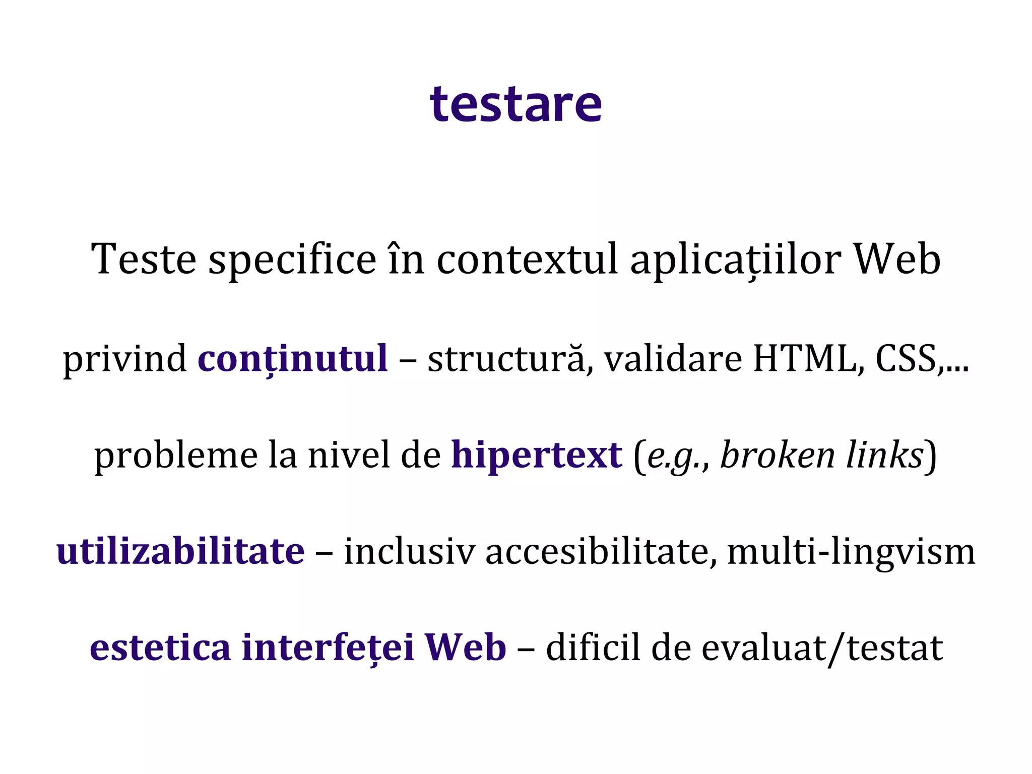 Dr.SabinBuragaprofs.info.uaic.ro/~busaco/
testare
Teste specifice în contextul aplicațiilor Web
privind conținutul – structură, validare HTML, CSS,...
probleme la nivel de hipertext (e.g., broken links)
utilizabilitate – inclusiv accesibilitate, multi-lingvism
estetica interfeței Web – dificil de evaluat/testat
 
