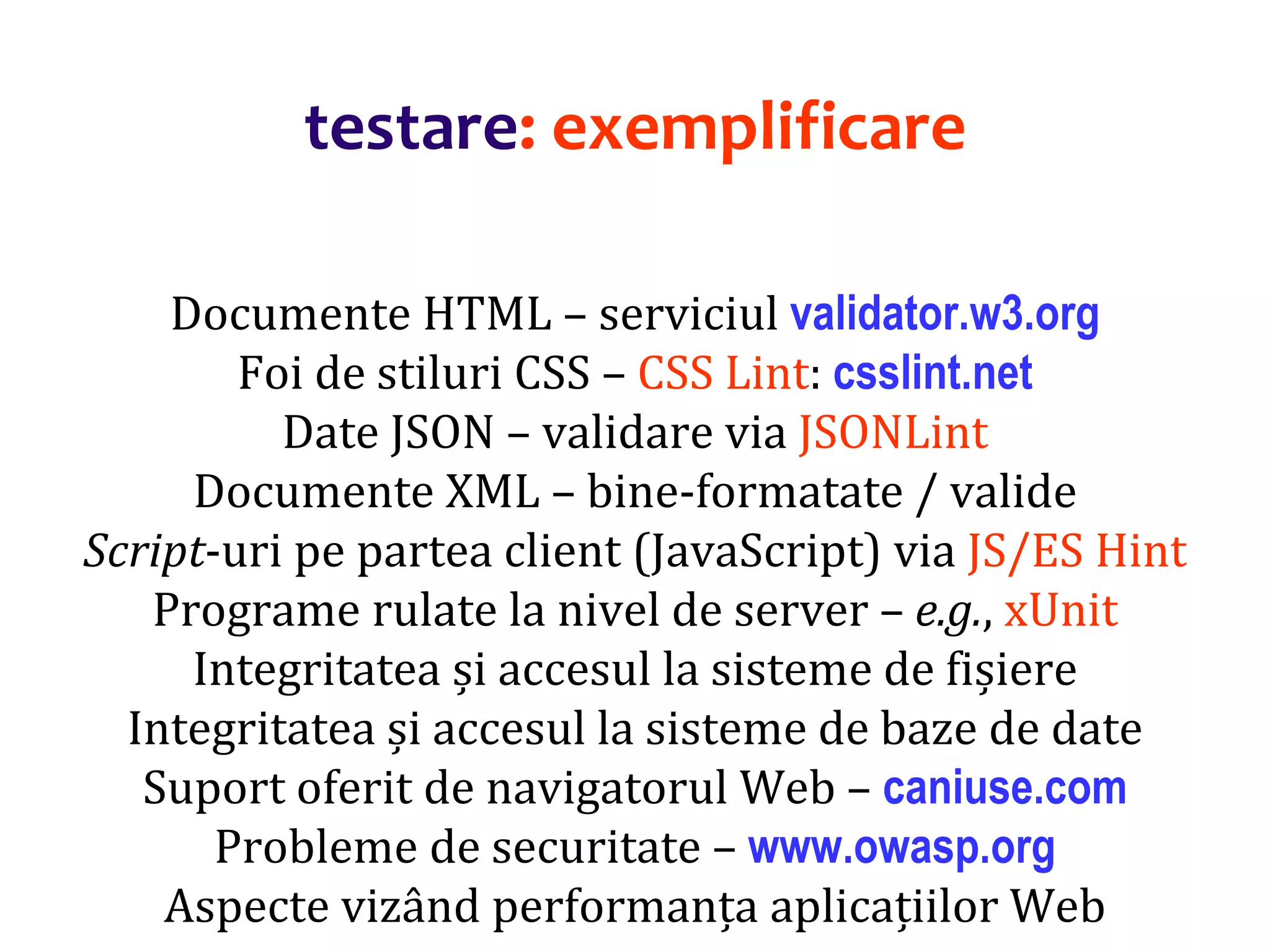 Dr.SabinBuragaprofs.info.uaic.ro/~busaco/
testare: exemplificare
Documente HTML – serviciul validator.w3.org
Foi de stiluri CSS – CSS Lint: csslint.net
Date JSON – validare via JSONLint
Documente XML – bine-formatate / valide
Script-uri pe partea client (JavaScript) via JS/ES Hint
Programe rulate la nivel de server – e.g., xUnit
Integritatea și accesul la sisteme de fișiere
Integritatea și accesul la sisteme de baze de date
Suport oferit de navigatorul Web – caniuse.com
Probleme de securitate – www.owasp.org
Aspecte vizând performanța aplicațiilor Web
 